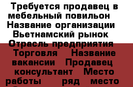 Требуется продавец в мебельный повильон. › Название организации ­ Вьетнамский рынок › Отрасль предприятия ­ Торговля  › Название вакансии ­ Продавец -консультант › Место работы ­ 17 ряд.6 место - Ставропольский край, Невинномысск г. Работа » Вакансии   . Ставропольский край,Невинномысск г.